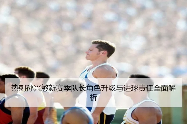 热刺孙兴慜新赛季队长角色升级与进球责任全面解析