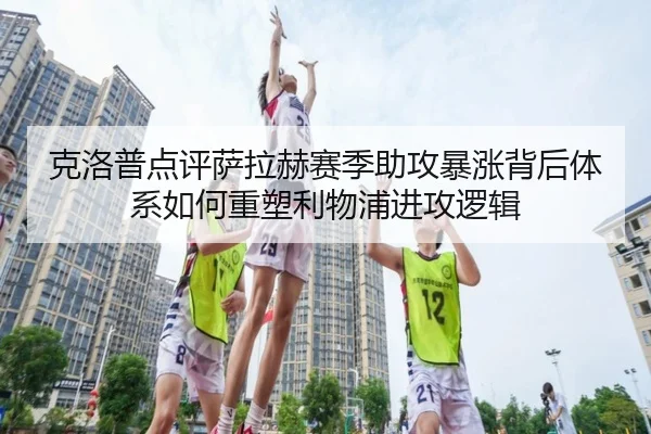 克洛普点评萨拉赫赛季助攻暴涨背后体系如何重塑利物浦进攻逻辑