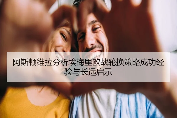 阿斯顿维拉分析埃梅里欧战轮换策略成功经验与长远启示